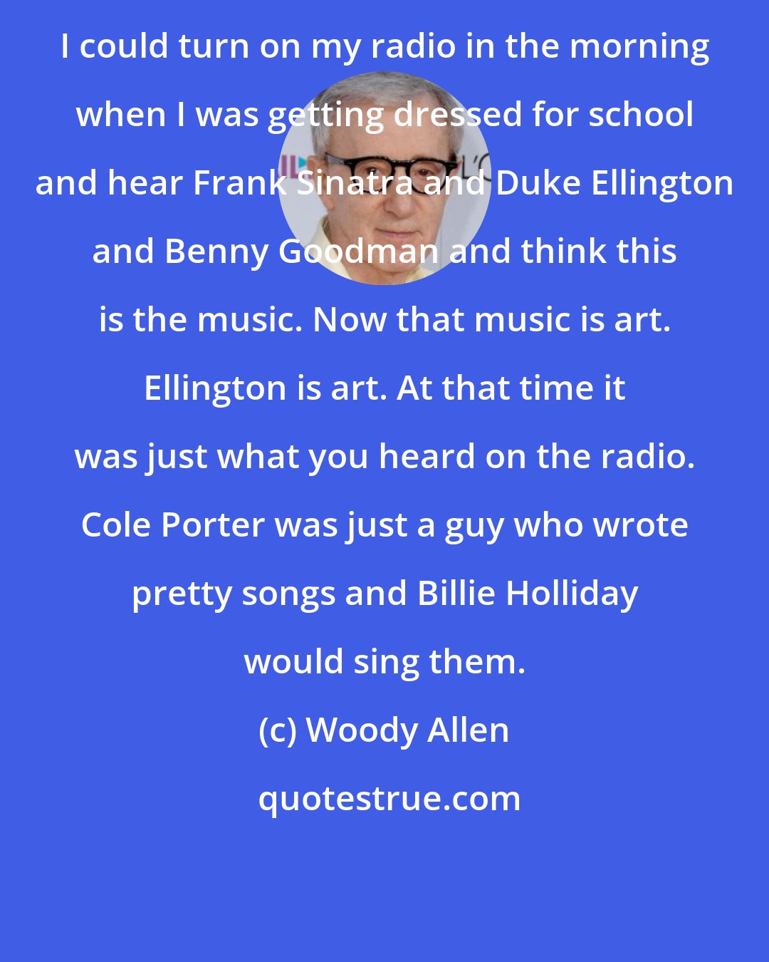 Woody Allen: I could turn on my radio in the morning when I was getting dressed for school and hear Frank Sinatra and Duke Ellington and Benny Goodman and think this is the music. Now that music is art. Ellington is art. At that time it was just what you heard on the radio. Cole Porter was just a guy who wrote pretty songs and Billie Holliday would sing them.