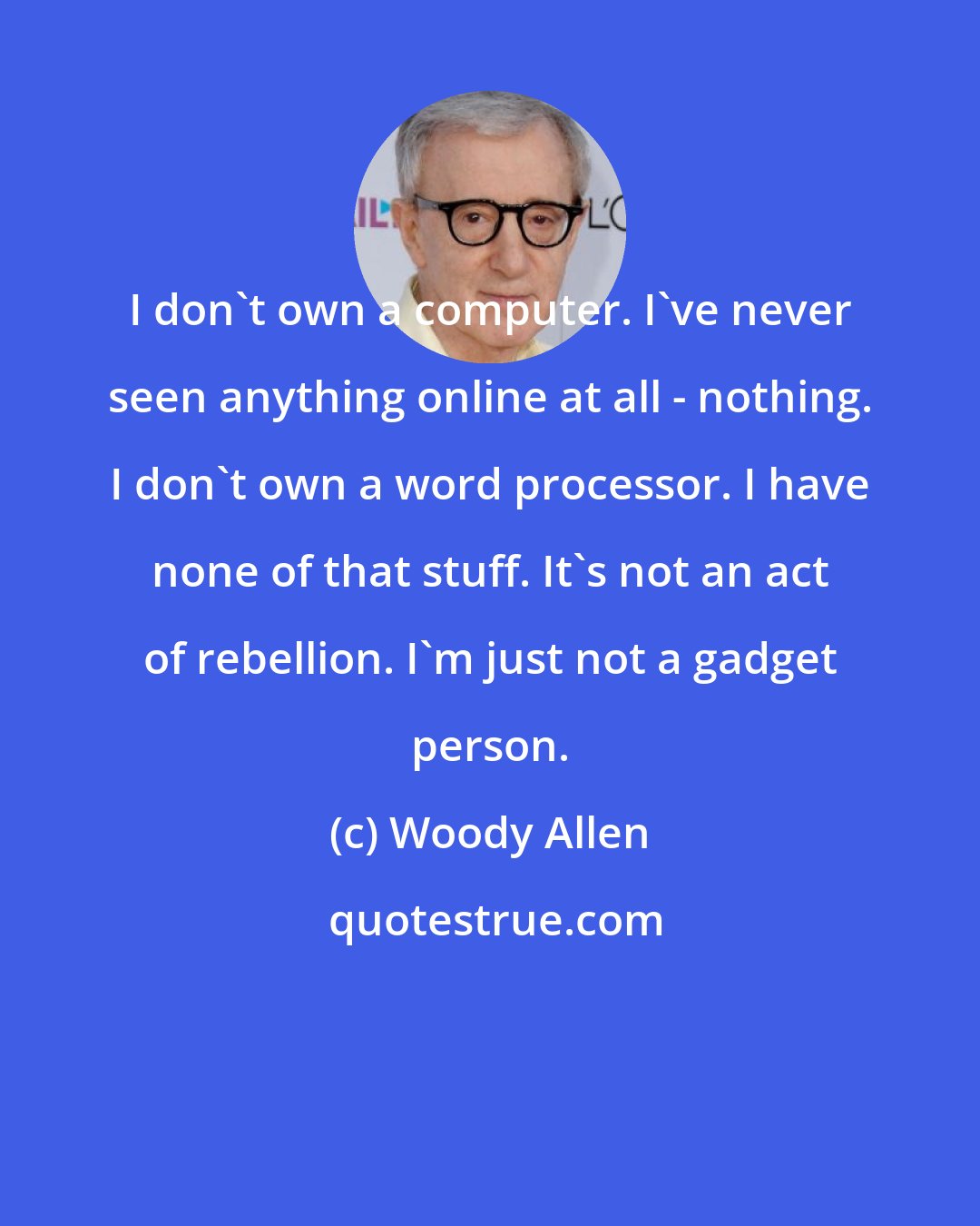 Woody Allen: I don't own a computer. I've never seen anything online at all - nothing. I don't own a word processor. I have none of that stuff. It's not an act of rebellion. I'm just not a gadget person.