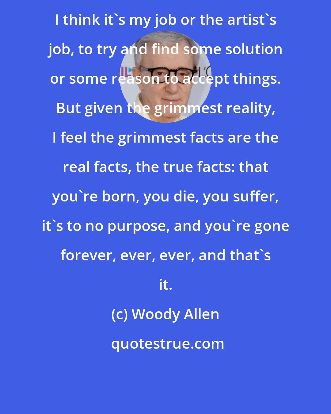 Woody Allen: I think it's my job or the artist's job, to try and find some solution or some reason to accept things. But given the grimmest reality, I feel the grimmest facts are the real facts, the true facts: that you're born, you die, you suffer, it's to no purpose, and you're gone forever, ever, ever, and that's it.