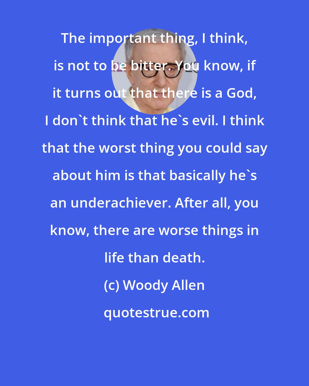 Woody Allen: The important thing, I think, is not to be bitter. You know, if it turns out that there is a God, I don't think that he's evil. I think that the worst thing you could say about him is that basically he's an underachiever. After all, you know, there are worse things in life than death.