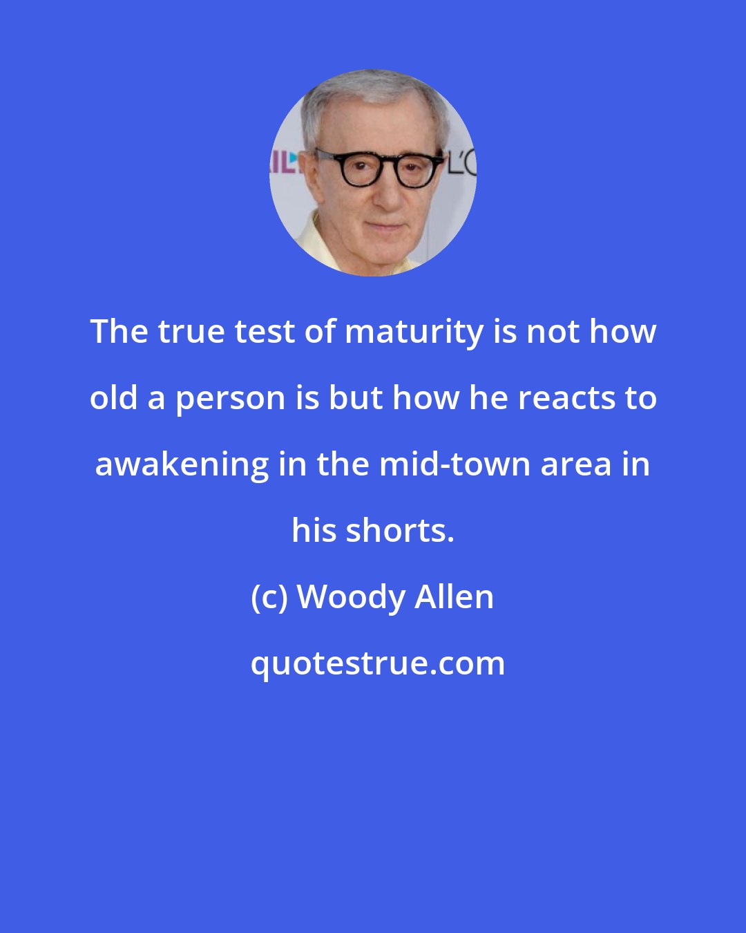 Woody Allen: The true test of maturity is not how old a person is but how he reacts to awakening in the mid-town area in his shorts.