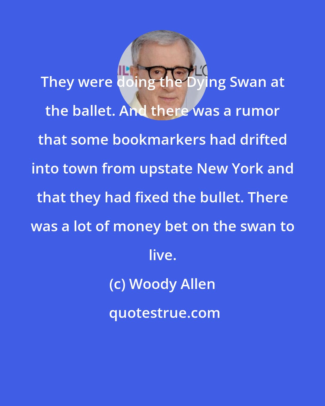 Woody Allen: They were doing the Dying Swan at the ballet. And there was a rumor that some bookmarkers had drifted into town from upstate New York and that they had fixed the bullet. There was a lot of money bet on the swan to live.