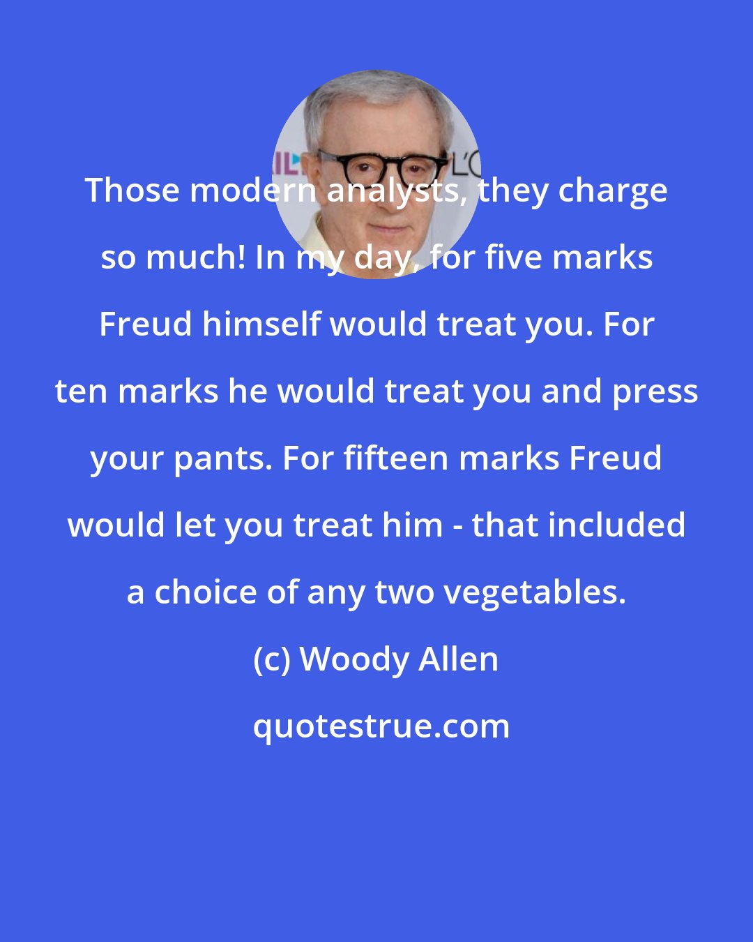 Woody Allen: Those modern analysts, they charge so much! In my day, for five marks Freud himself would treat you. For ten marks he would treat you and press your pants. For fifteen marks Freud would let you treat him - that included a choice of any two vegetables.