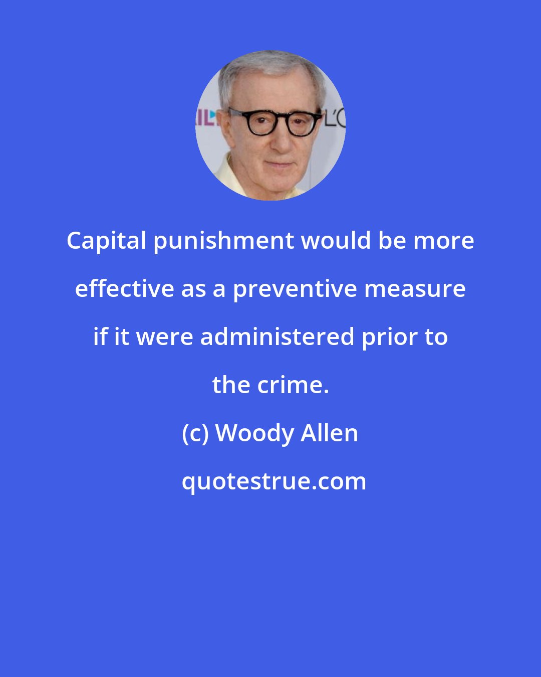 Woody Allen: Capital punishment would be more effective as a preventive measure if it were administered prior to the crime.