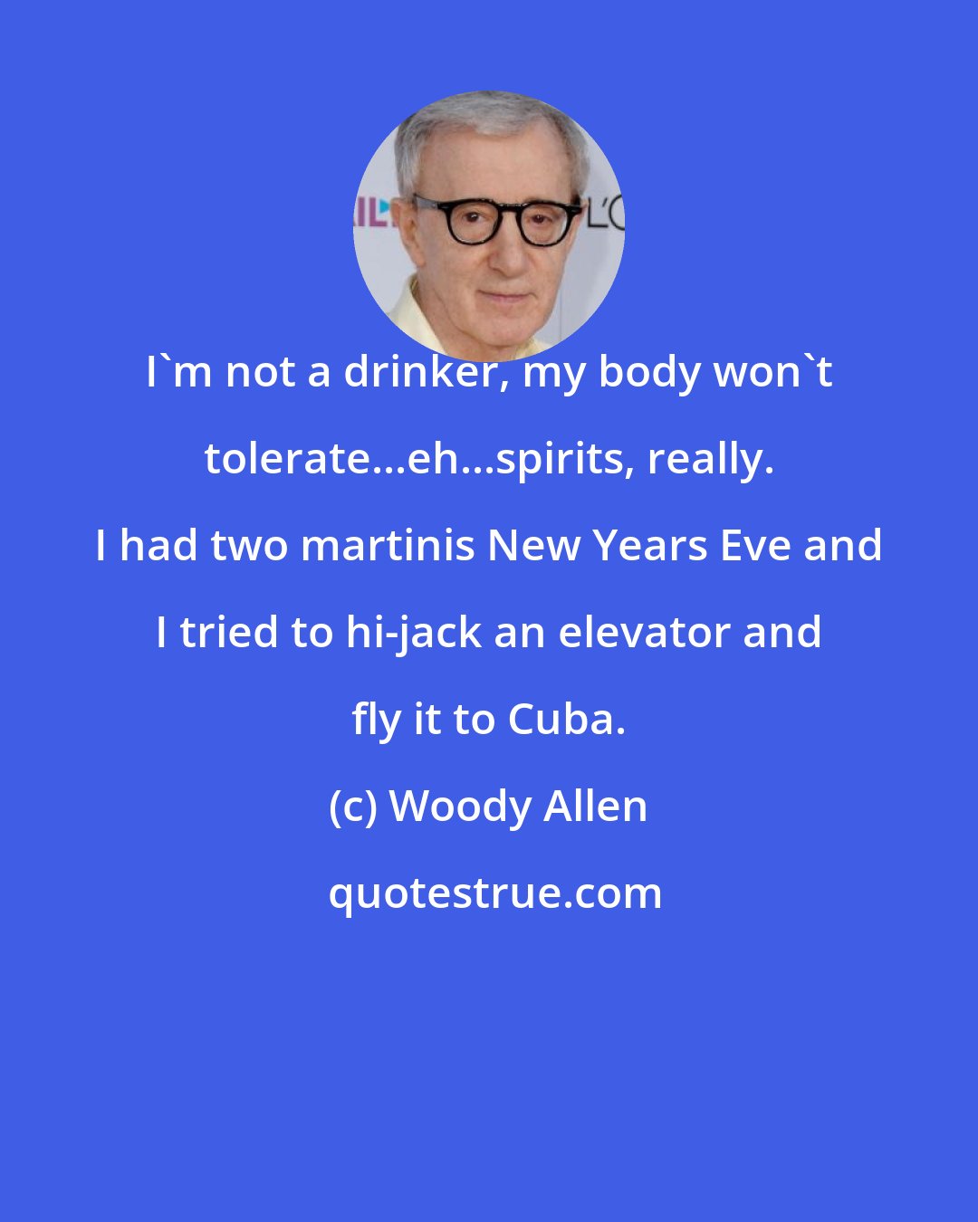 Woody Allen: I'm not a drinker, my body won't tolerate...eh...spirits, really. I had two martinis New Years Eve and I tried to hi-jack an elevator and fly it to Cuba.