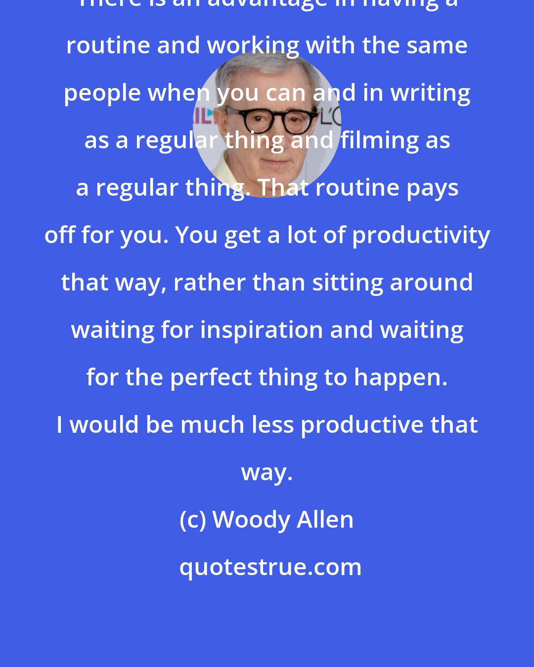 Woody Allen: There is an advantage in having a routine and working with the same people when you can and in writing as a regular thing and filming as a regular thing. That routine pays off for you. You get a lot of productivity that way, rather than sitting around waiting for inspiration and waiting for the perfect thing to happen. I would be much less productive that way.