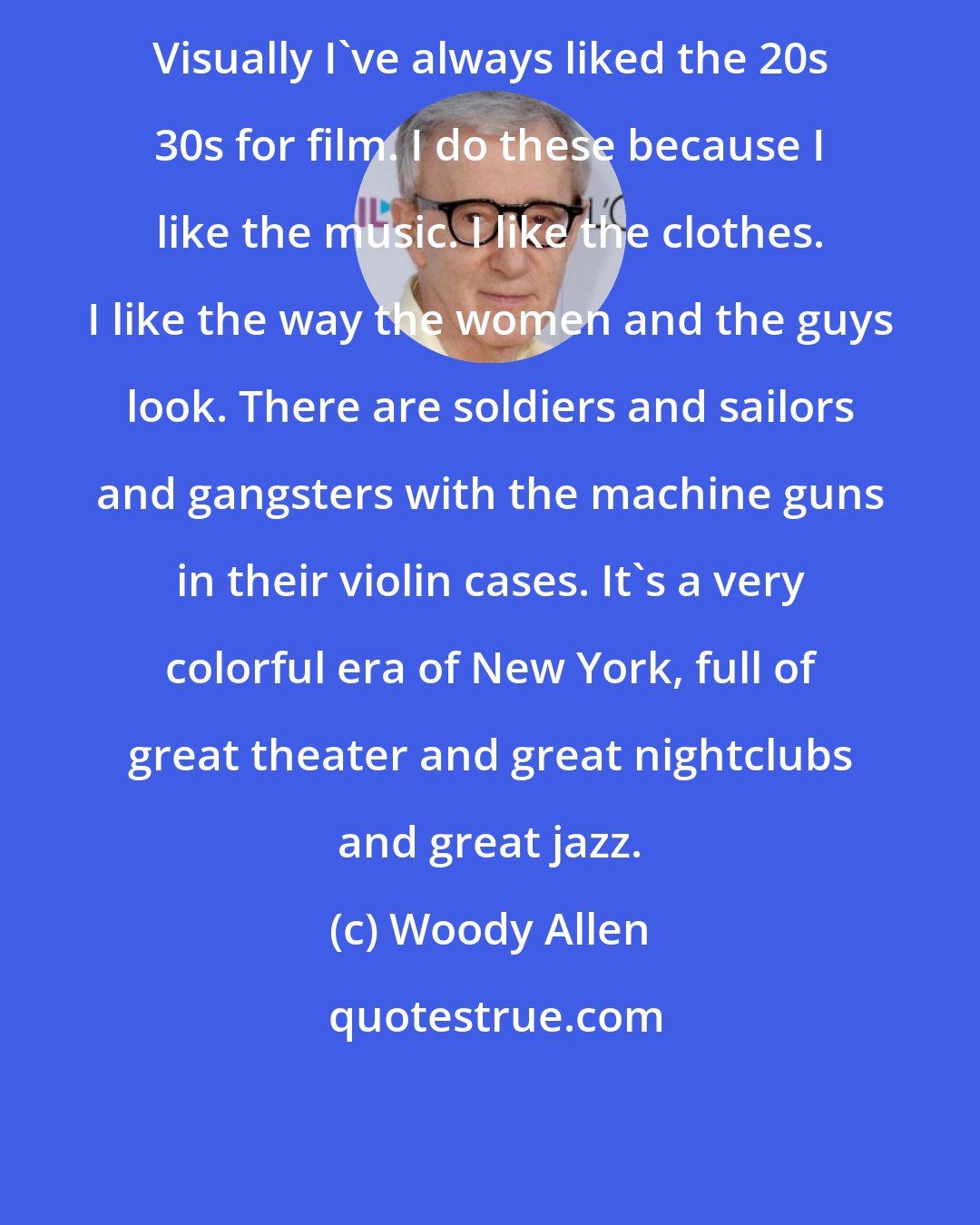 Woody Allen: Visually I've always liked the 20s 30s for film. I do these because I like the music. I like the clothes. I like the way the women and the guys look. There are soldiers and sailors and gangsters with the machine guns in their violin cases. It's a very colorful era of New York, full of great theater and great nightclubs and great jazz.