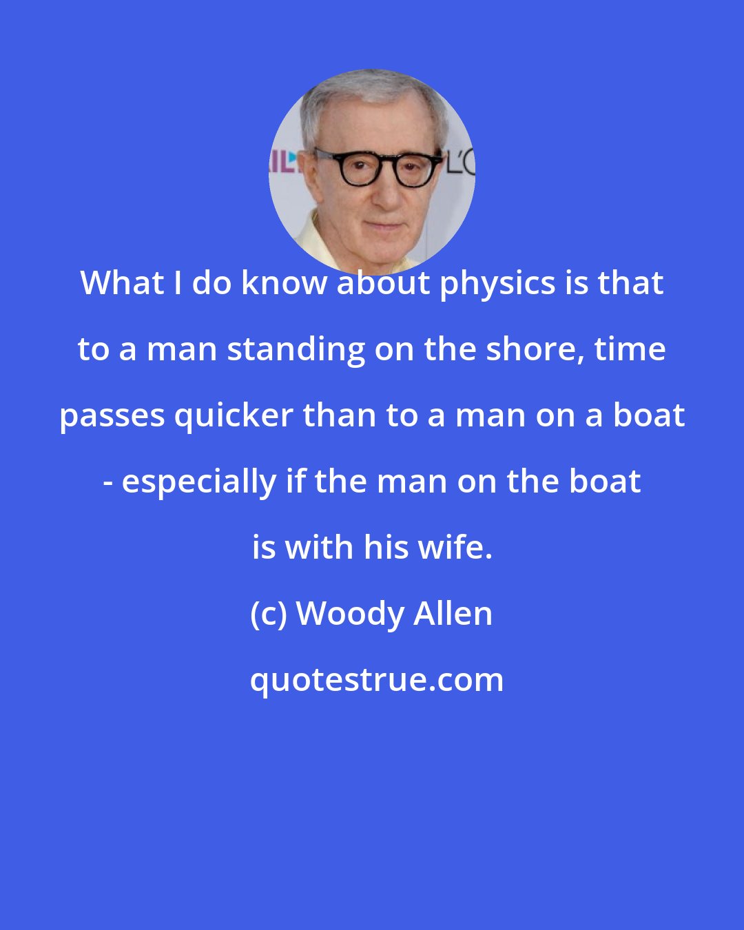 Woody Allen: What I do know about physics is that to a man standing on the shore, time passes quicker than to a man on a boat - especially if the man on the boat is with his wife.