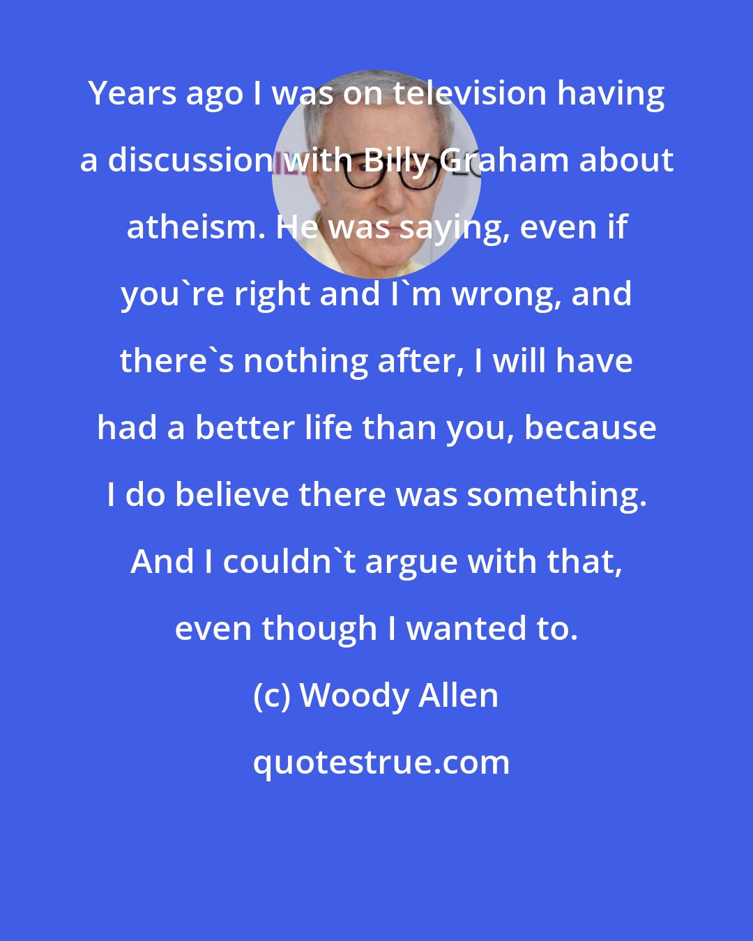 Woody Allen: Years ago I was on television having a discussion with Billy Graham about atheism. He was saying, even if you're right and I'm wrong, and there's nothing after, I will have had a better life than you, because I do believe there was something. And I couldn't argue with that, even though I wanted to.