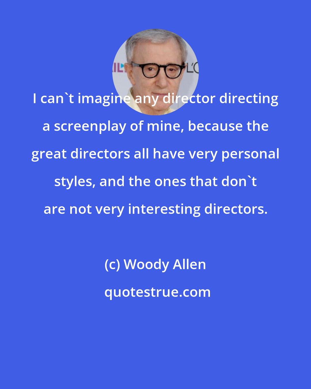 Woody Allen: I can't imagine any director directing a screenplay of mine, because the great directors all have very personal styles, and the ones that don't are not very interesting directors.