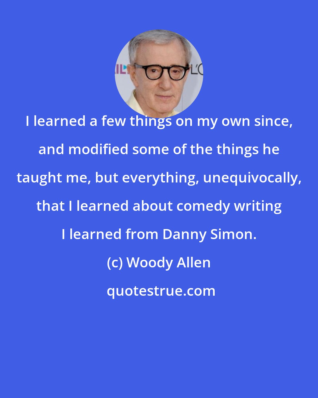 Woody Allen: I learned a few things on my own since, and modified some of the things he taught me, but everything, unequivocally, that I learned about comedy writing I learned from Danny Simon.