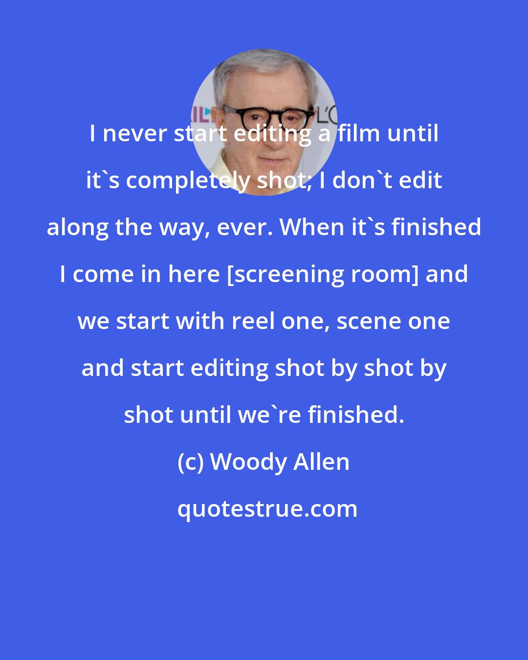 Woody Allen: I never start editing a film until it's completely shot; I don't edit along the way, ever. When it's finished I come in here [screening room] and we start with reel one, scene one and start editing shot by shot by shot until we're finished.