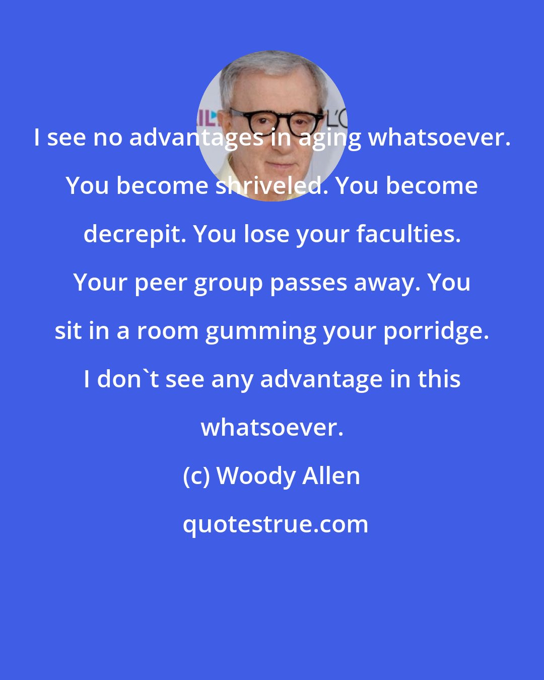 Woody Allen: I see no advantages in aging whatsoever. You become shriveled. You become decrepit. You lose your faculties. Your peer group passes away. You sit in a room gumming your porridge. I don't see any advantage in this whatsoever.