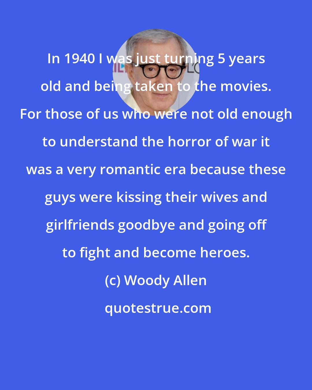 Woody Allen: In 1940 I was just turning 5 years old and being taken to the movies. For those of us who were not old enough to understand the horror of war it was a very romantic era because these guys were kissing their wives and girlfriends goodbye and going off to fight and become heroes.