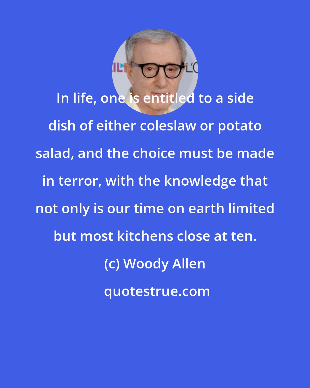 Woody Allen: In life, one is entitled to a side dish of either coleslaw or potato salad, and the choice must be made in terror, with the knowledge that not only is our time on earth limited but most kitchens close at ten.