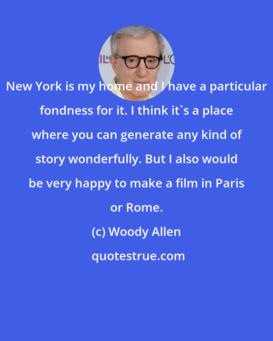 Woody Allen: New York is my home and I have a particular fondness for it. I think it's a place where you can generate any kind of story wonderfully. But I also would be very happy to make a film in Paris or Rome.