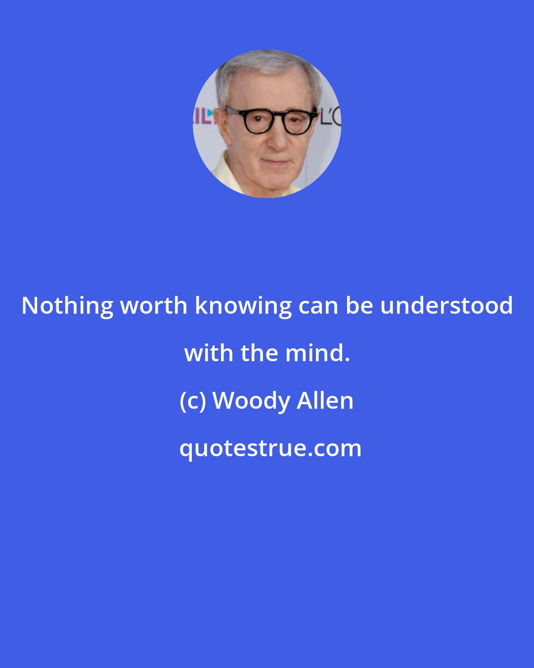 Woody Allen: Nothing worth knowing can be understood with the mind.