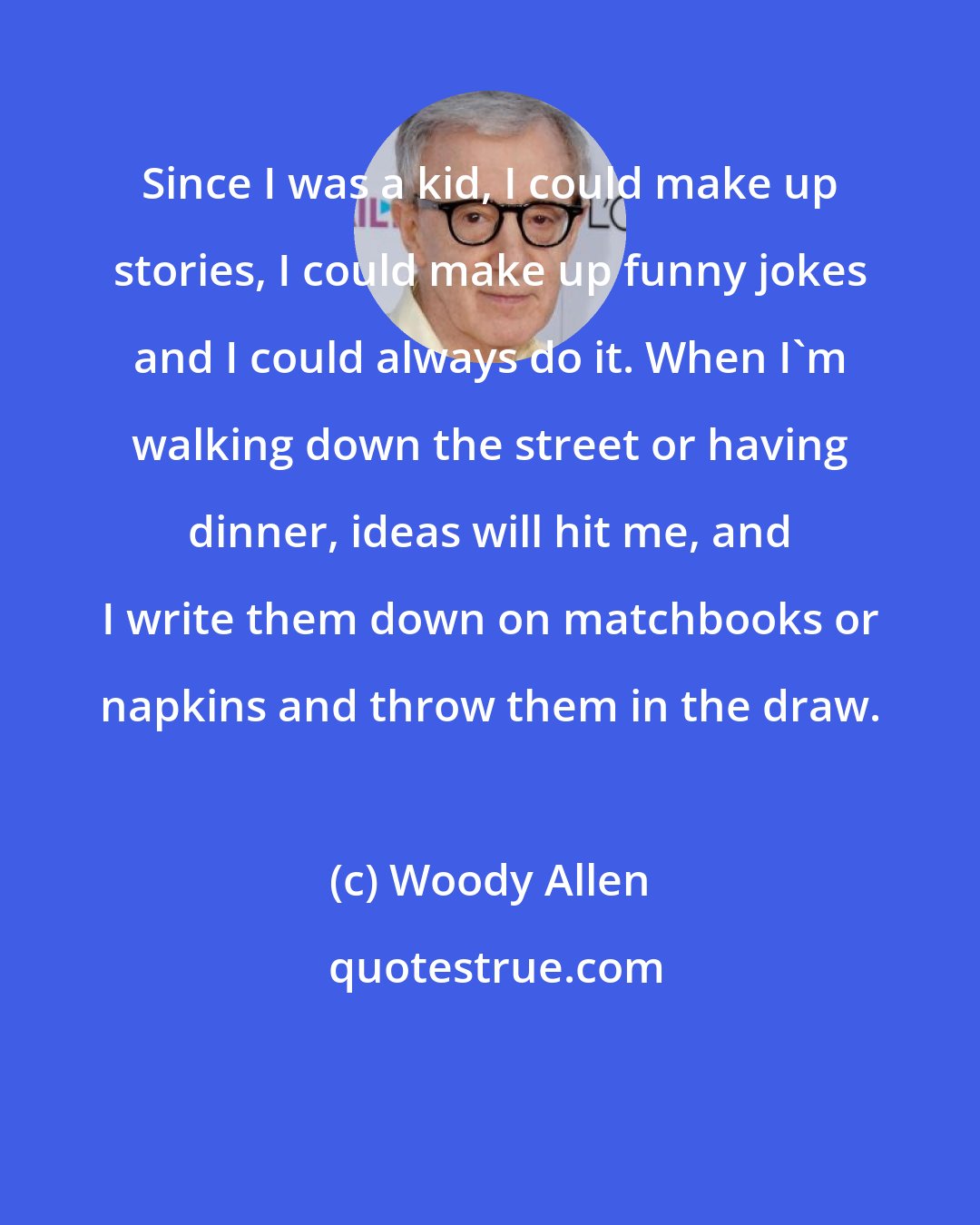 Woody Allen: Since I was a kid, I could make up stories, I could make up funny jokes and I could always do it. When I'm walking down the street or having dinner, ideas will hit me, and I write them down on matchbooks or napkins and throw them in the draw.