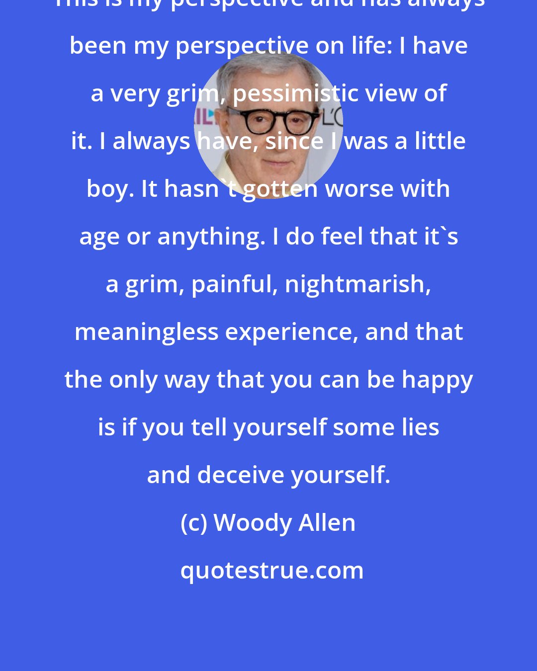 Woody Allen: This is my perspective and has always been my perspective on life: I have a very grim, pessimistic view of it. I always have, since I was a little boy. It hasn't gotten worse with age or anything. I do feel that it's a grim, painful, nightmarish, meaningless experience, and that the only way that you can be happy is if you tell yourself some lies and deceive yourself.