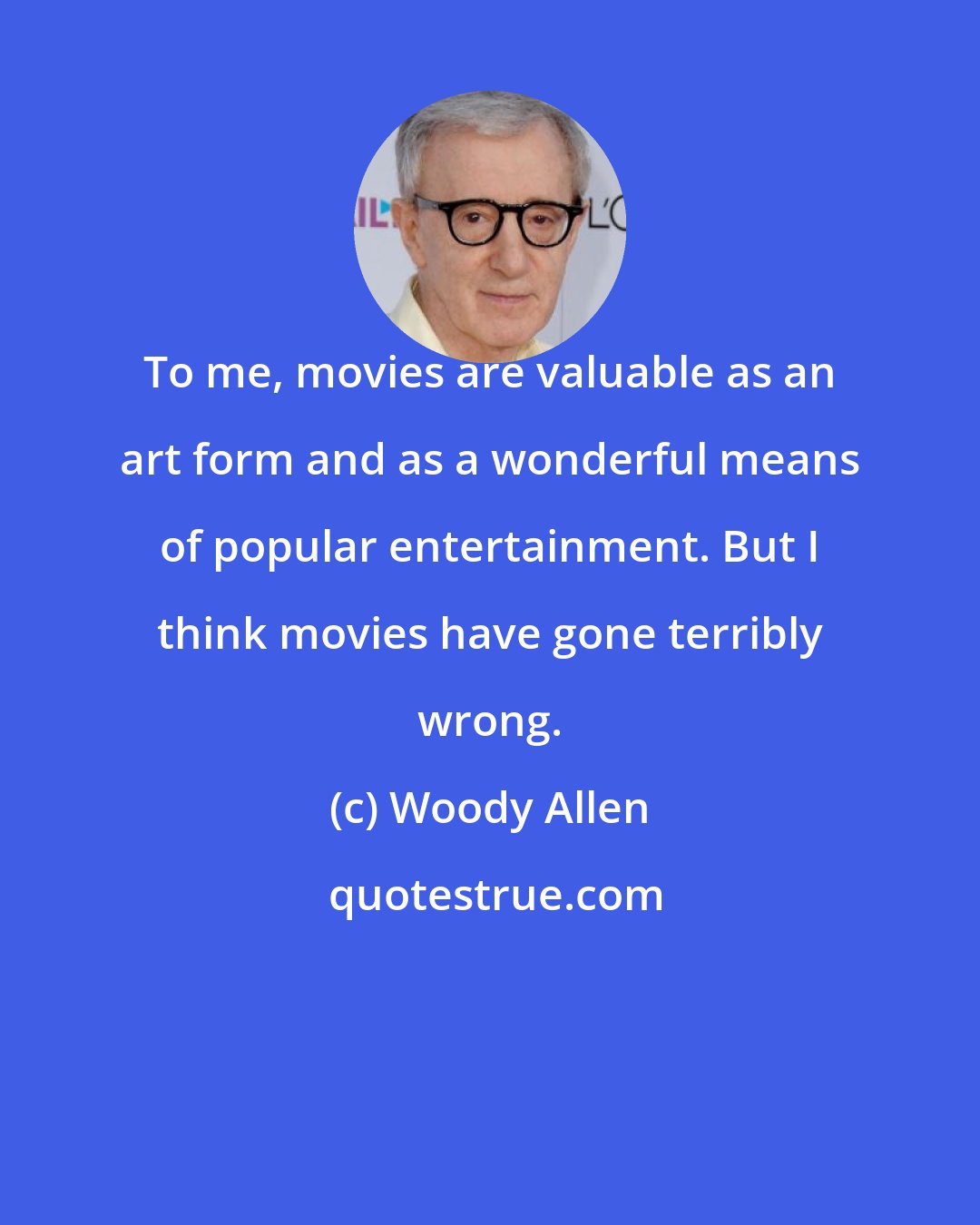 Woody Allen: To me, movies are valuable as an art form and as a wonderful means of popular entertainment. But I think movies have gone terribly wrong.