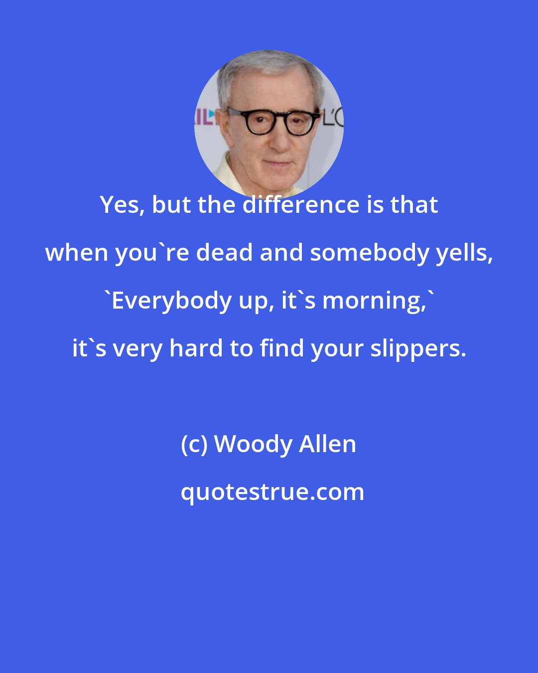 Woody Allen: Yes, but the difference is that when you're dead and somebody yells, 'Everybody up, it's morning,' it's very hard to find your slippers.