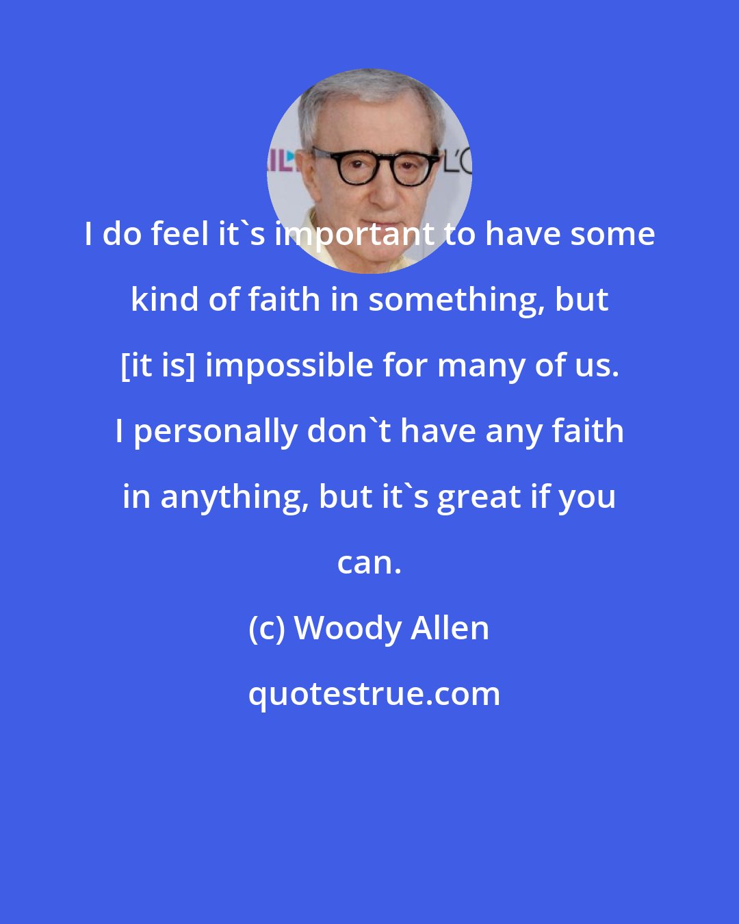 Woody Allen: I do feel it's important to have some kind of faith in something, but [it is] impossible for many of us. I personally don't have any faith in anything, but it's great if you can.