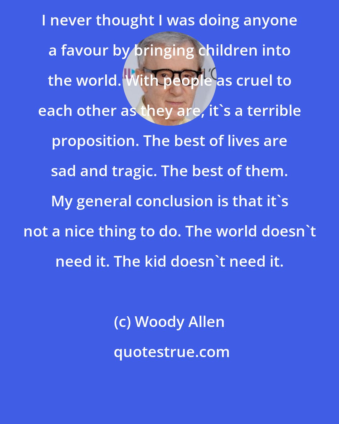 Woody Allen: I never thought I was doing anyone a favour by bringing children into the world. With people as cruel to each other as they are, it's a terrible proposition. The best of lives are sad and tragic. The best of them. My general conclusion is that it's not a nice thing to do. The world doesn't need it. The kid doesn't need it.