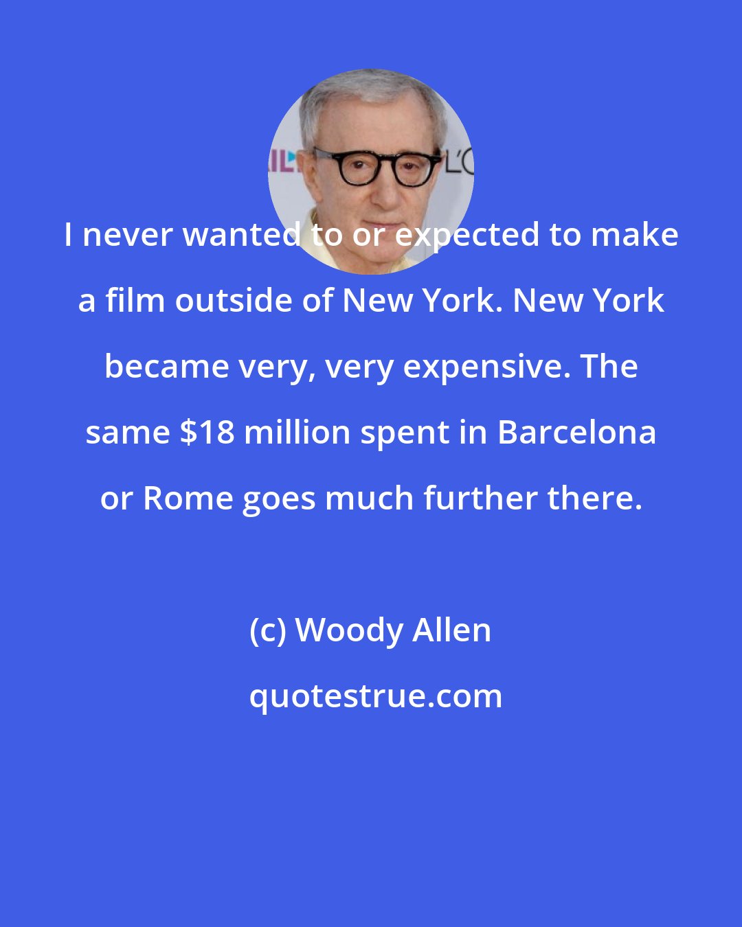 Woody Allen: I never wanted to or expected to make a film outside of New York. New York became very, very expensive. The same $18 million spent in Barcelona or Rome goes much further there.