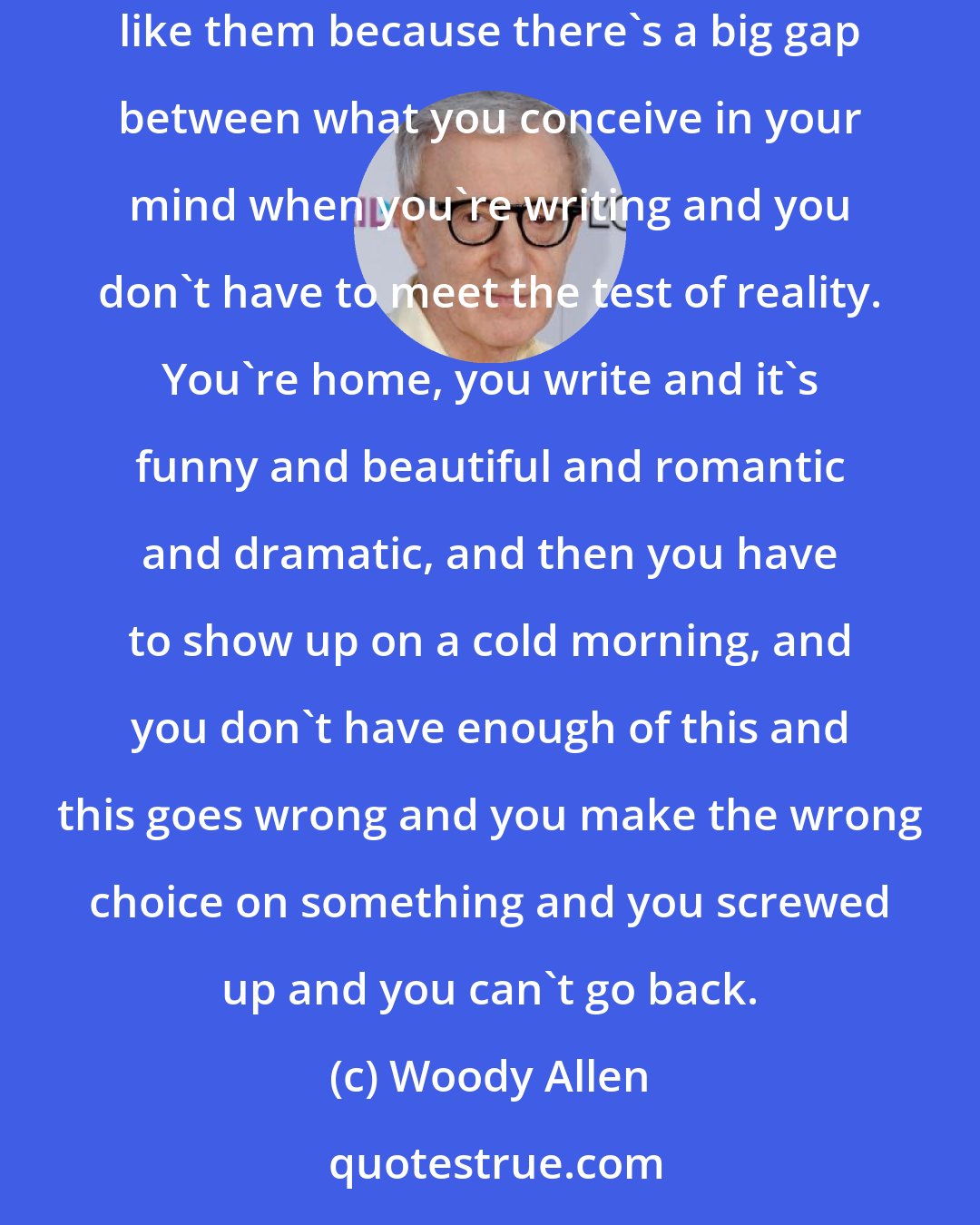 Woody Allen: I've never been satisfied or even pleased with a film that I've done. I make them, I'm finished, I've never looked at one after. I don't like them because there's a big gap between what you conceive in your mind when you're writing and you don't have to meet the test of reality. You're home, you write and it's funny and beautiful and romantic and dramatic, and then you have to show up on a cold morning, and you don't have enough of this and this goes wrong and you make the wrong choice on something and you screwed up and you can't go back.