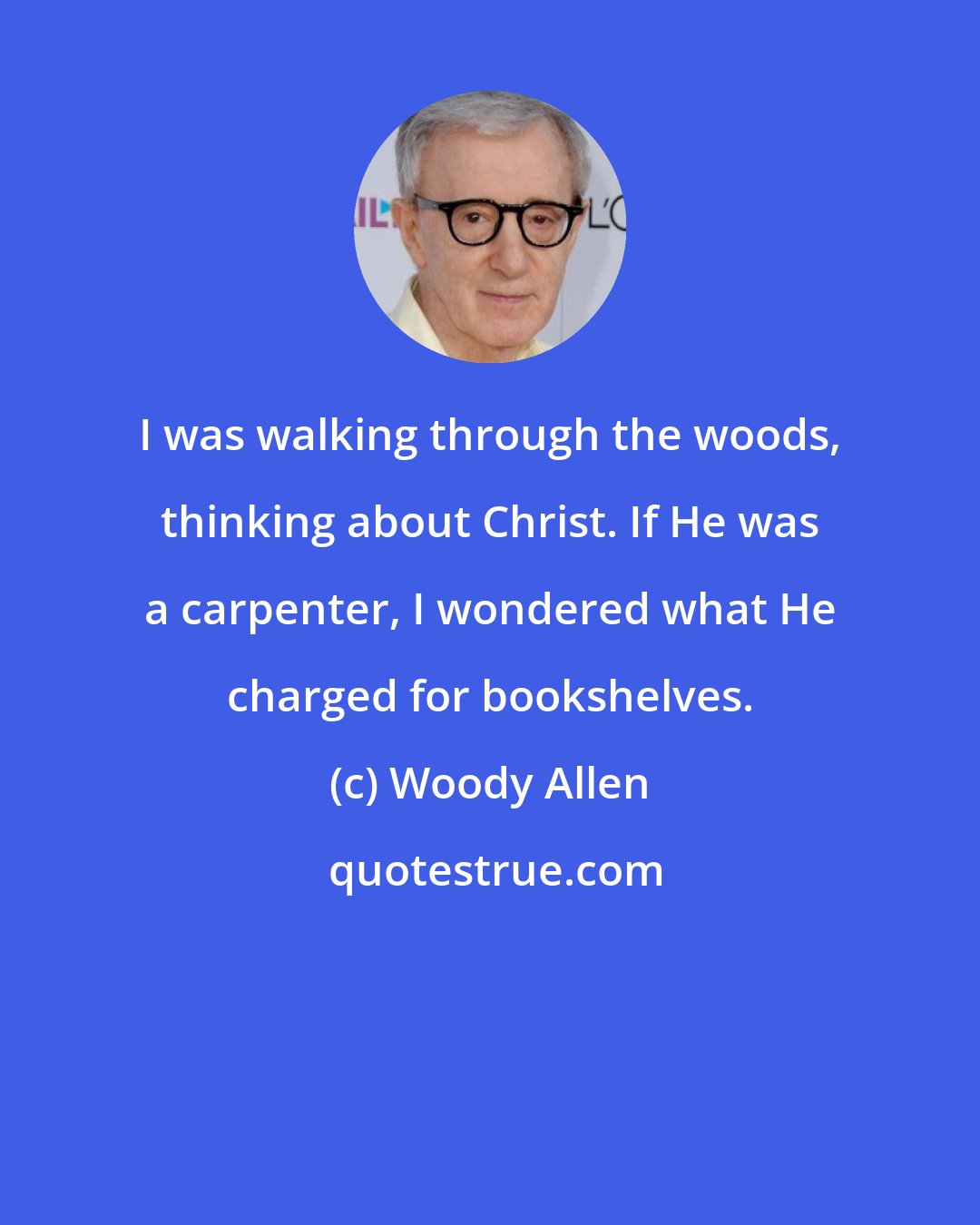 Woody Allen: I was walking through the woods, thinking about Christ. If He was a carpenter, I wondered what He charged for bookshelves.