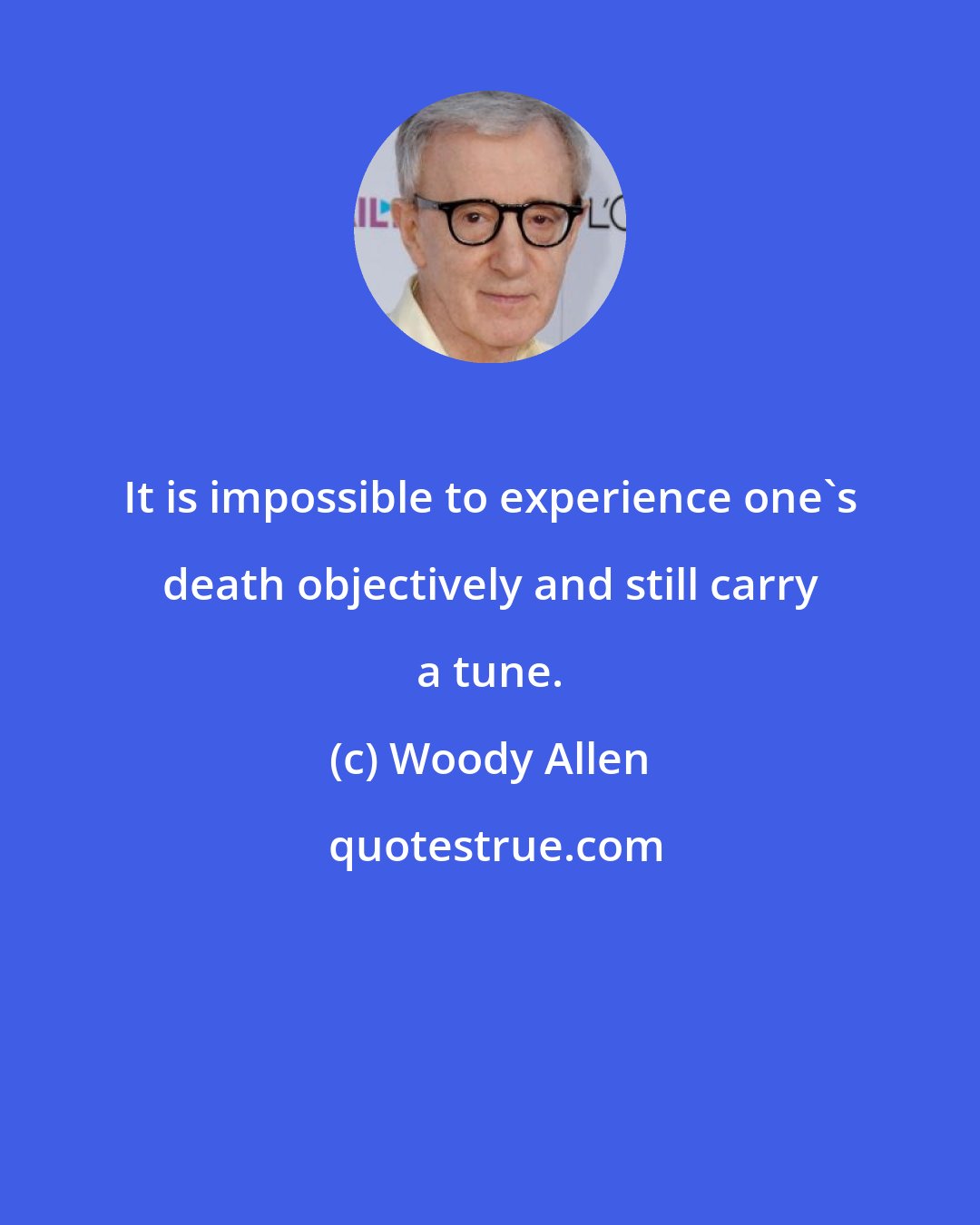 Woody Allen: It is impossible to experience one's death objectively and still carry a tune.