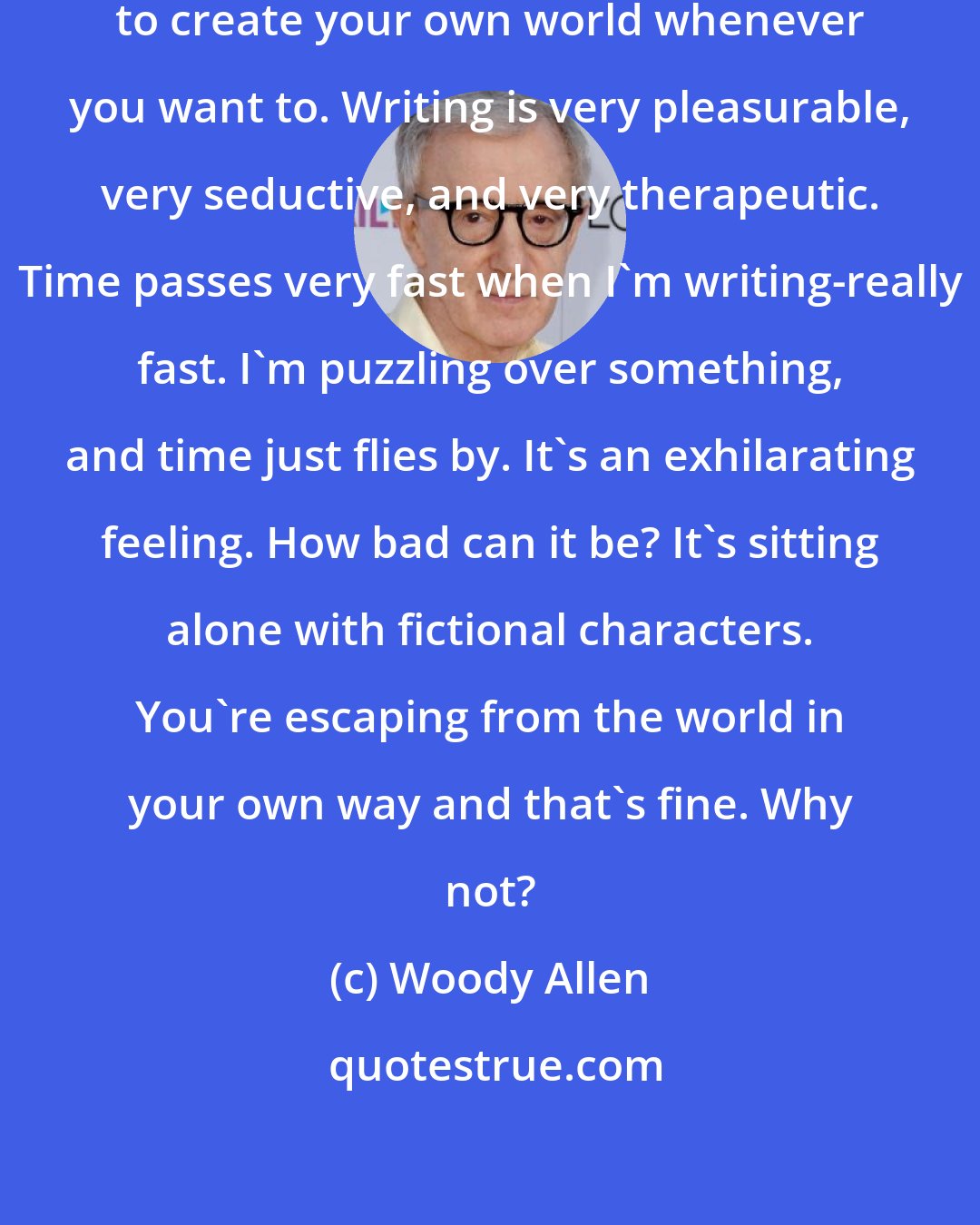 Woody Allen: It's a wonderful thing to be able to create your own world whenever you want to. Writing is very pleasurable, very seductive, and very therapeutic. Time passes very fast when I'm writing-really fast. I'm puzzling over something, and time just flies by. It's an exhilarating feeling. How bad can it be? It's sitting alone with fictional characters. You're escaping from the world in your own way and that's fine. Why not?