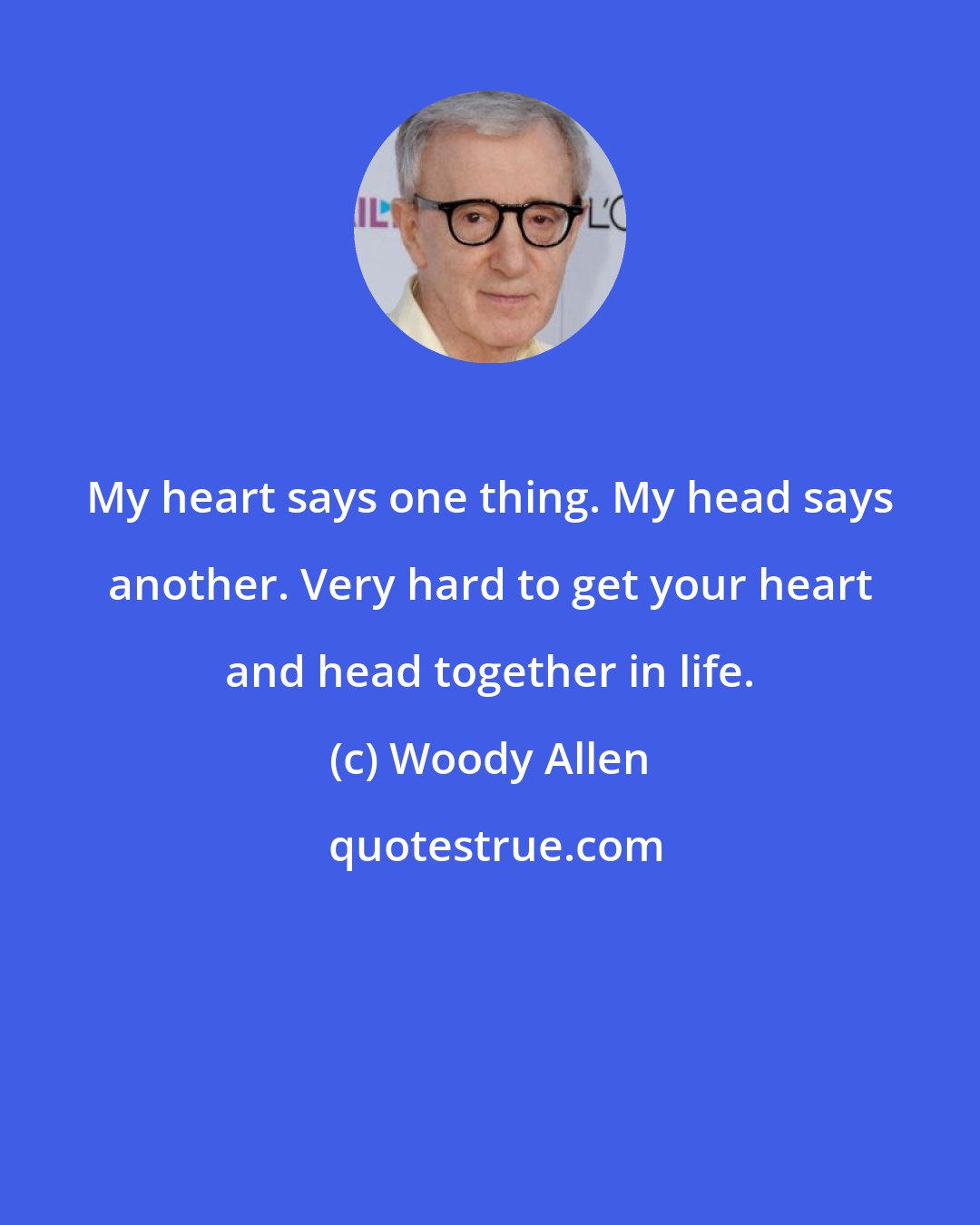 Woody Allen: My heart says one thing. My head says another. Very hard to get your heart and head together in life.