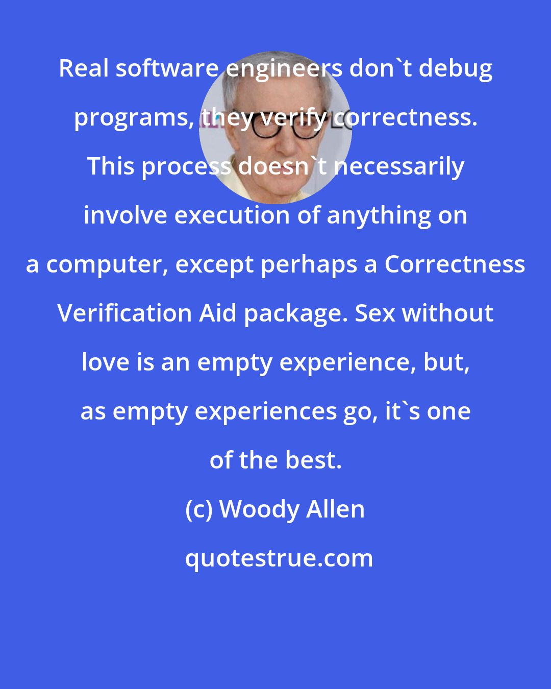 Woody Allen: Real software engineers don't debug programs, they verify correctness. This process doesn't necessarily involve execution of anything on a computer, except perhaps a Correctness Verification Aid package. Sex without love is an empty experience, but, as empty experiences go, it's one of the best.