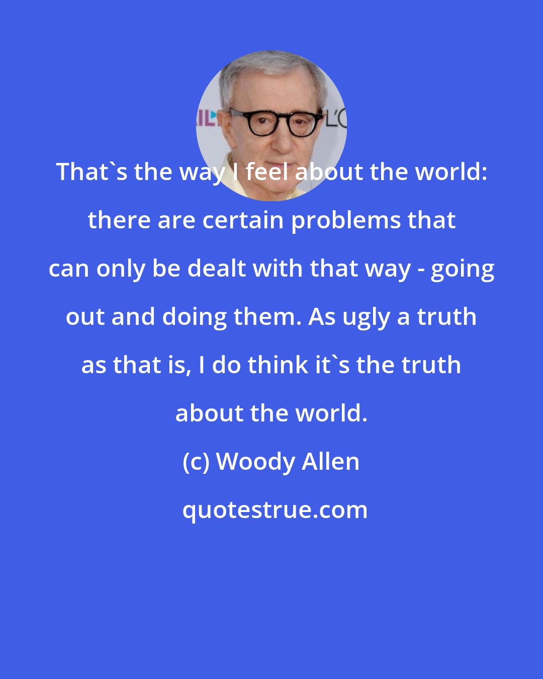 Woody Allen: That's the way I feel about the world: there are certain problems that can only be dealt with that way - going out and doing them. As ugly a truth as that is, I do think it's the truth about the world.