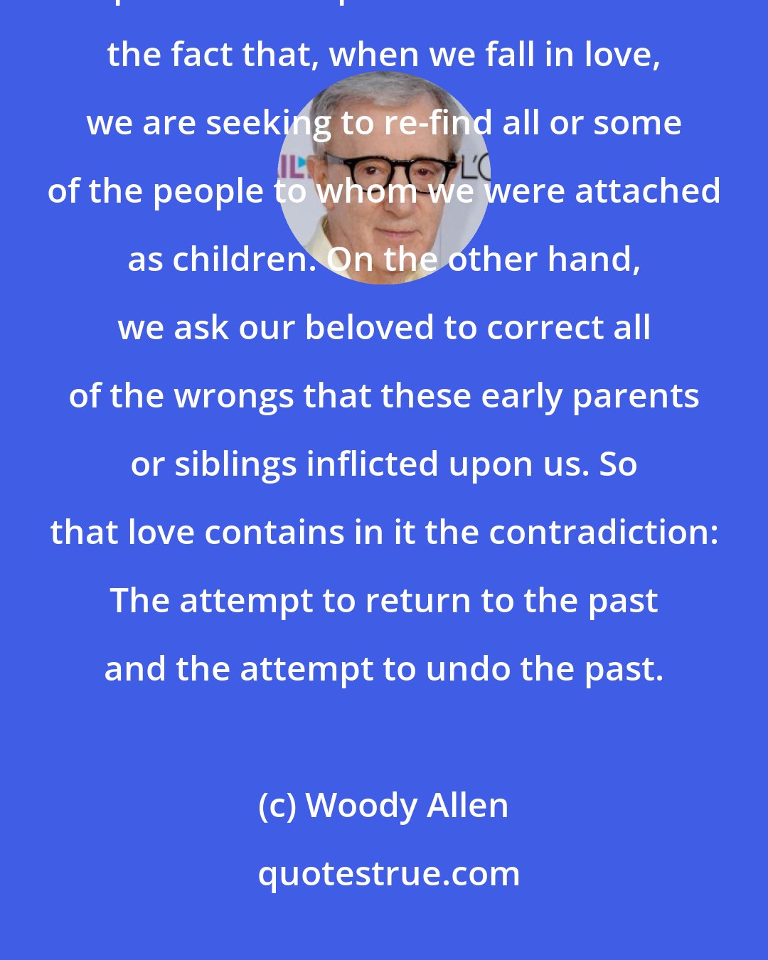 Woody Allen: You will notice that what we are aiming at when we fall in love is a very strange paradox. The paradox consists of the fact that, when we fall in love, we are seeking to re-find all or some of the people to whom we were attached as children. On the other hand, we ask our beloved to correct all of the wrongs that these early parents or siblings inflicted upon us. So that love contains in it the contradiction: The attempt to return to the past and the attempt to undo the past.