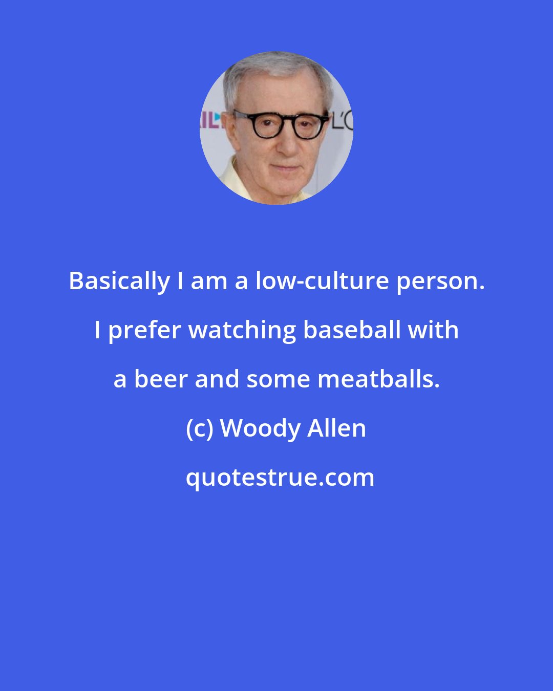 Woody Allen: Basically I am a low-culture person. I prefer watching baseball with a beer and some meatballs.