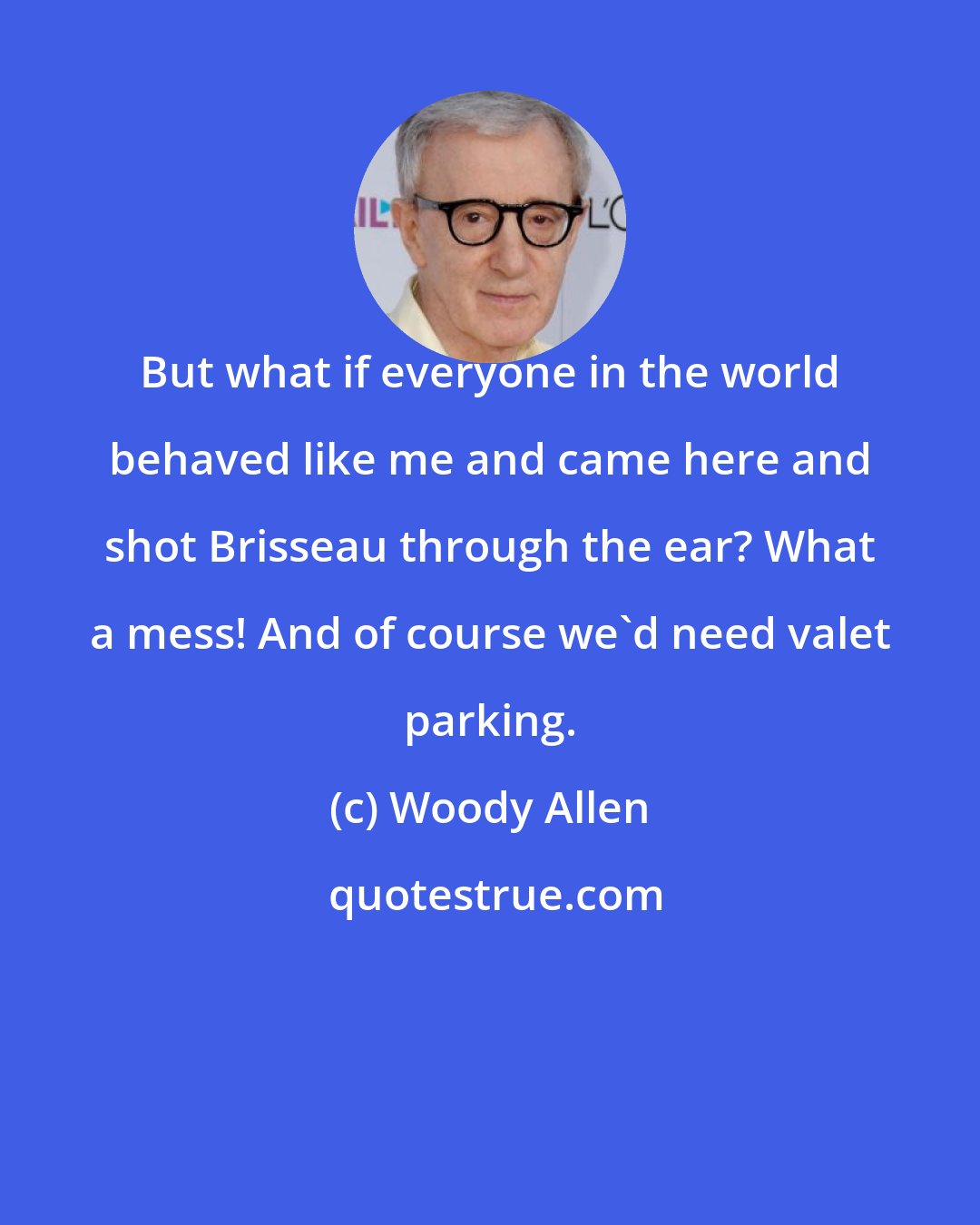 Woody Allen: But what if everyone in the world behaved like me and came here and shot Brisseau through the ear? What a mess! And of course we'd need valet parking.