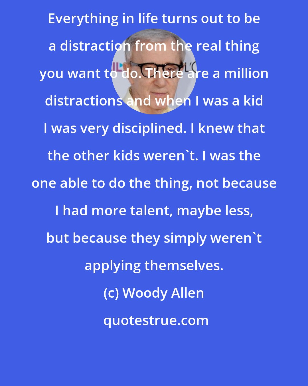 Woody Allen: Everything in life turns out to be a distraction from the real thing you want to do. There are a million distractions and when I was a kid I was very disciplined. I knew that the other kids weren't. I was the one able to do the thing, not because I had more talent, maybe less, but because they simply weren't applying themselves.