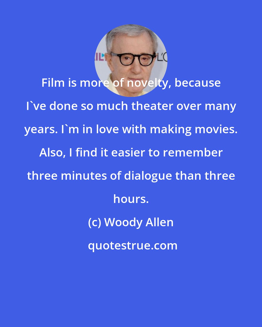 Woody Allen: Film is more of novelty, because I've done so much theater over many years. I'm in love with making movies. Also, I find it easier to remember three minutes of dialogue than three hours.