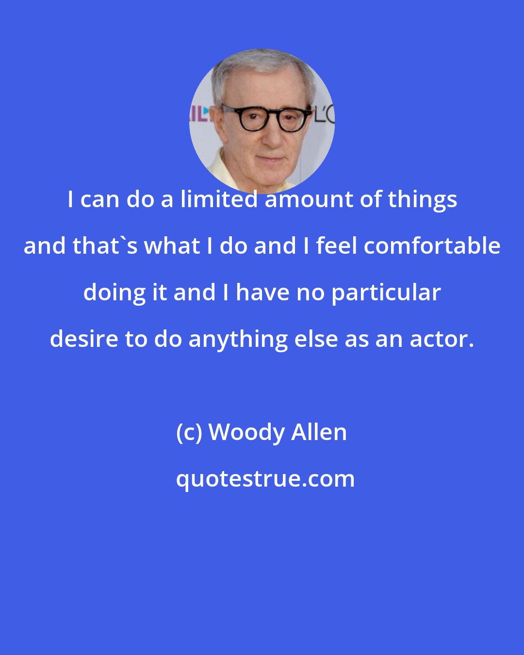 Woody Allen: I can do a limited amount of things and that's what I do and I feel comfortable doing it and I have no particular desire to do anything else as an actor.