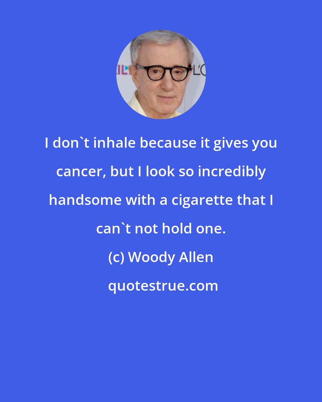 Woody Allen: I don't inhale because it gives you cancer, but I look so incredibly handsome with a cigarette that I can't not hold one.