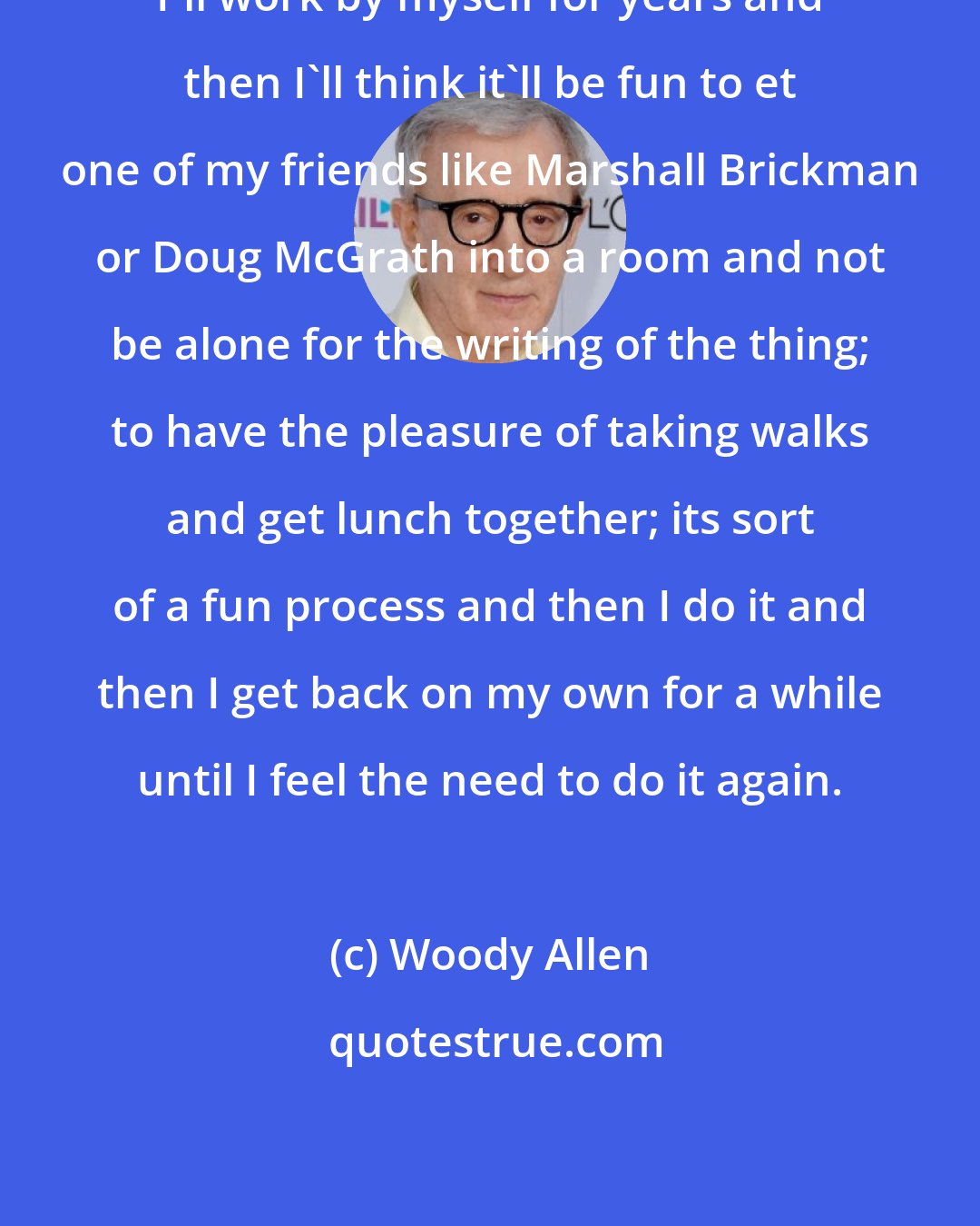 Woody Allen: I'll work by myself for years and then I'll think it'll be fun to et one of my friends like Marshall Brickman or Doug McGrath into a room and not be alone for the writing of the thing; to have the pleasure of taking walks and get lunch together; its sort of a fun process and then I do it and then I get back on my own for a while until I feel the need to do it again.