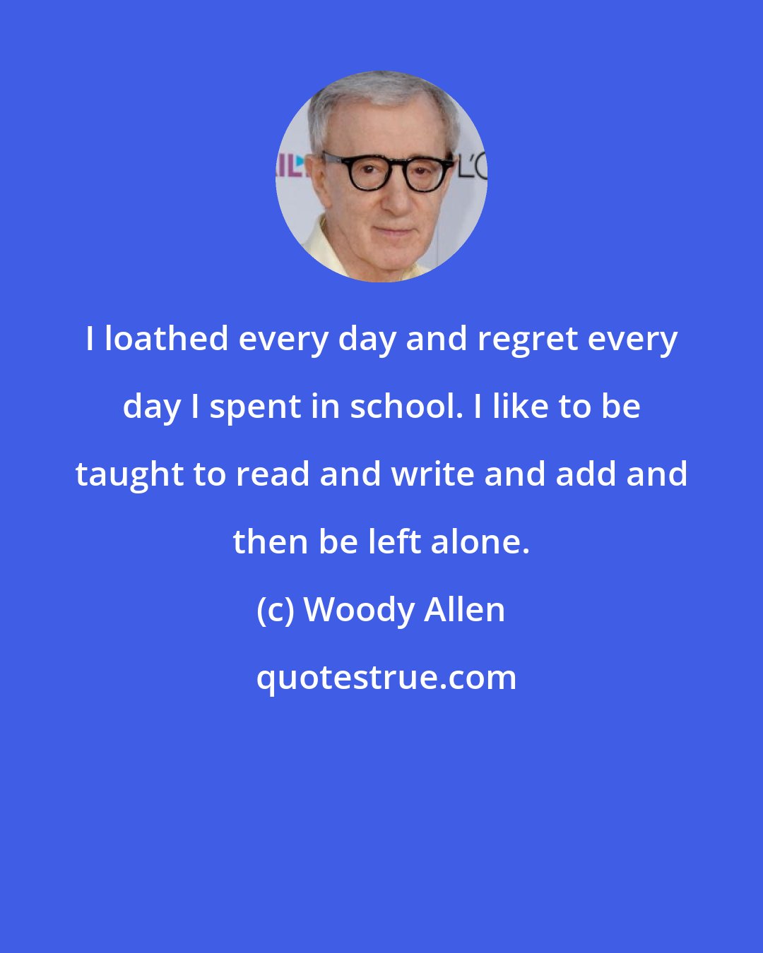 Woody Allen: I loathed every day and regret every day I spent in school. I like to be taught to read and write and add and then be left alone.