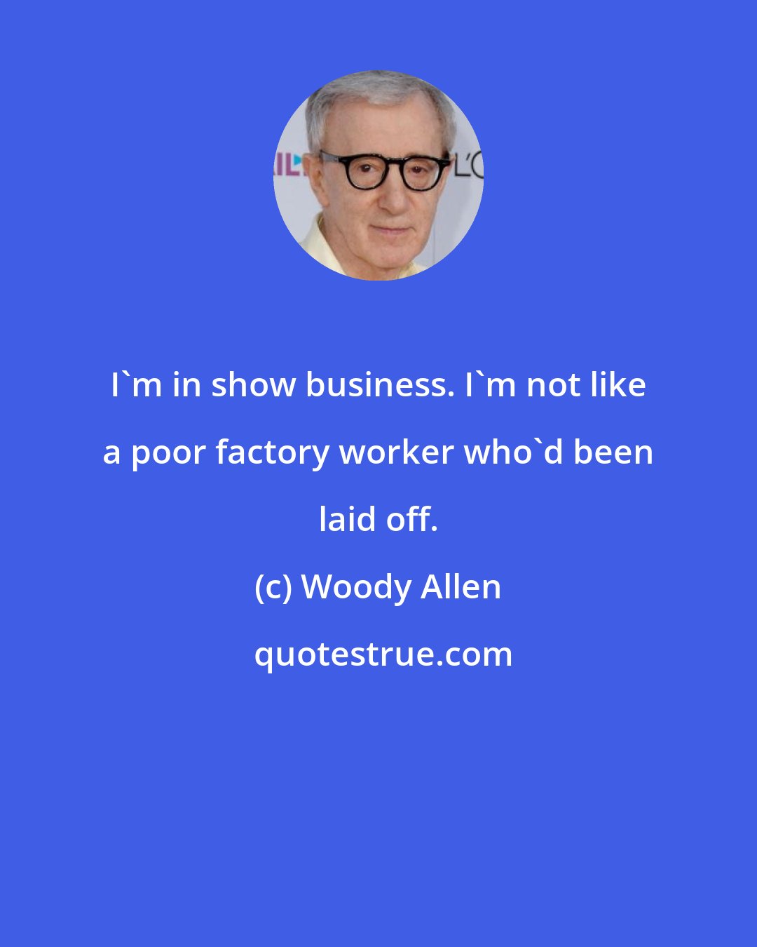 Woody Allen: I'm in show business. I'm not like a poor factory worker who'd been laid off.