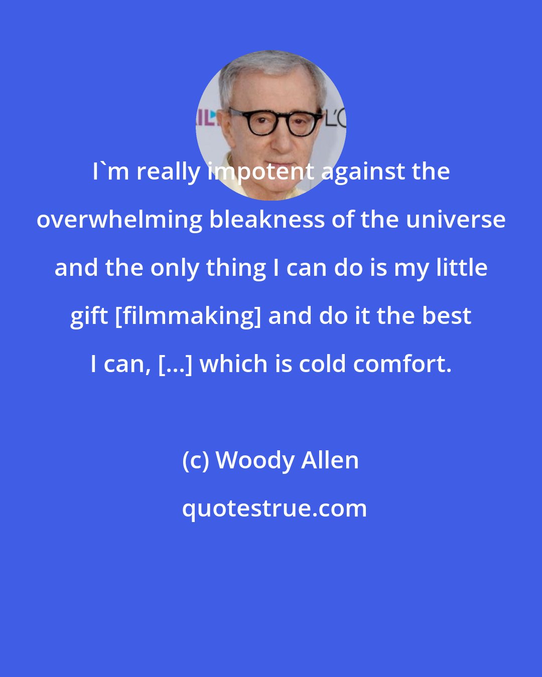 Woody Allen: I'm really impotent against the overwhelming bleakness of the universe and the only thing I can do is my little gift [filmmaking] and do it the best I can, [...] which is cold comfort.