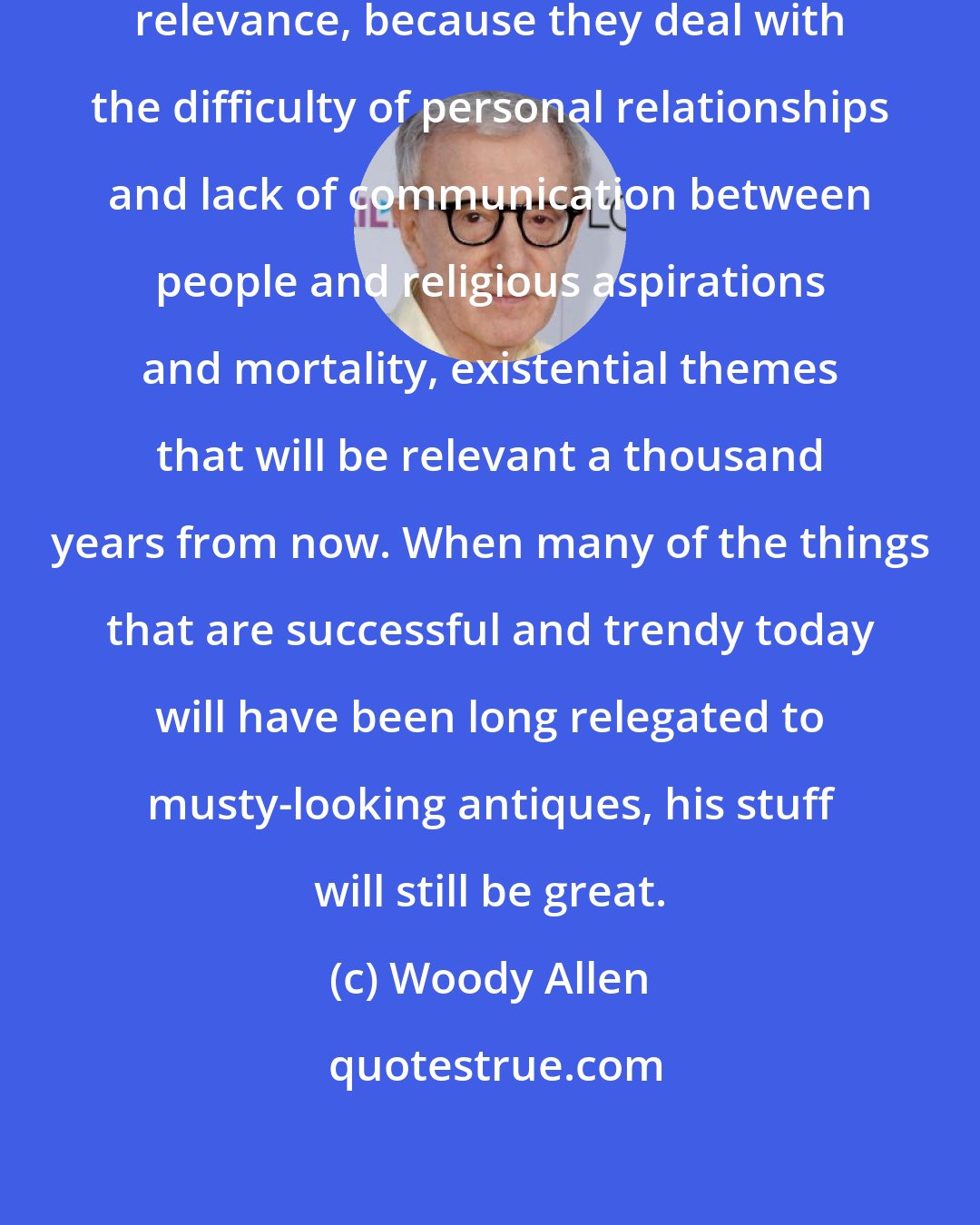 Woody Allen: I think Bergman's films have eternal relevance, because they deal with the difficulty of personal relationships and lack of communication between people and religious aspirations and mortality, existential themes that will be relevant a thousand years from now. When many of the things that are successful and trendy today will have been long relegated to musty-looking antiques, his stuff will still be great.