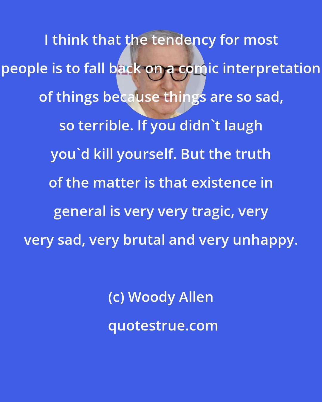 Woody Allen: I think that the tendency for most people is to fall back on a comic interpretation of things because things are so sad, so terrible. If you didn't laugh you'd kill yourself. But the truth of the matter is that existence in general is very very tragic, very very sad, very brutal and very unhappy.