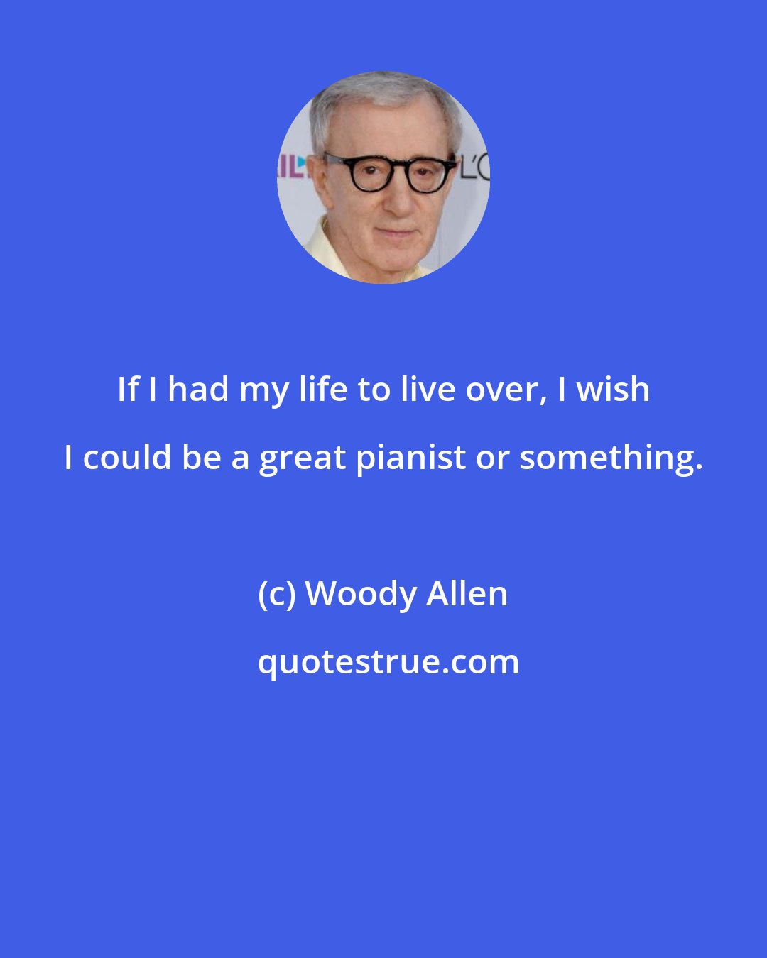 Woody Allen: If I had my life to live over, I wish I could be a great pianist or something.