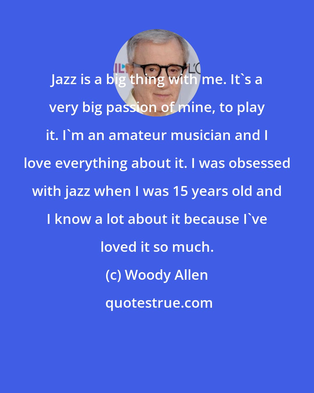 Woody Allen: Jazz is a big thing with me. It's a very big passion of mine, to play it. I'm an amateur musician and I love everything about it. I was obsessed with jazz when I was 15 years old and I know a lot about it because I've loved it so much.